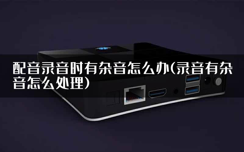 配音录音时有杂音怎么办(录音有杂音怎么处理)