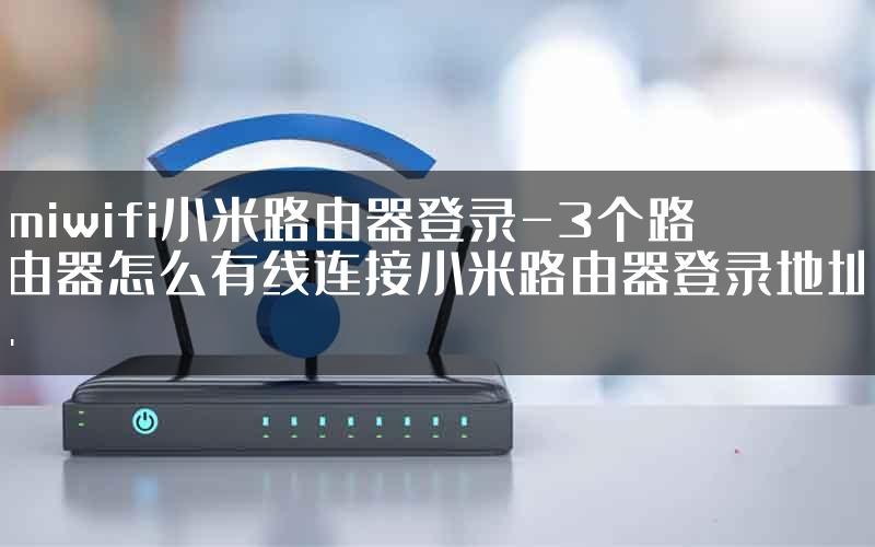 miwifi小米路由器登录-3个路由器怎么有线连接小米路由器登录地址.