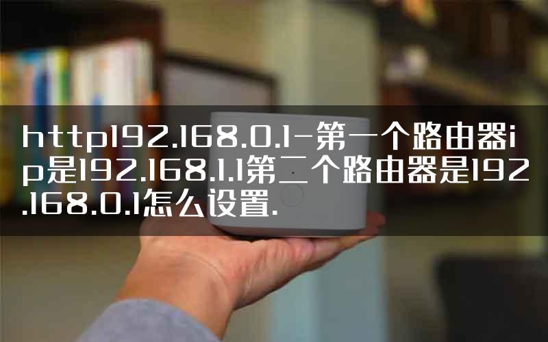http192.168.0.1-第一个路由器ip是192.168.1.1第二个路由器是192.168.0.1怎么设置.