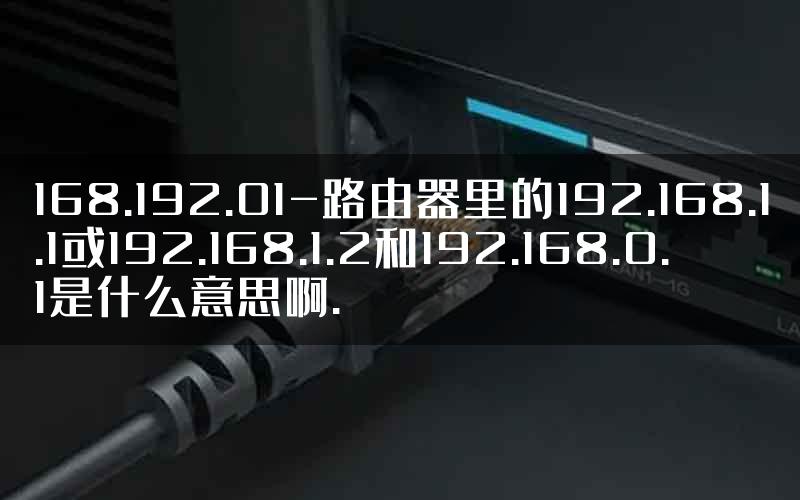 168.192.01-路由器里的192.168.1.1或192.168.1.2和192.168.0.1是什么意思啊.