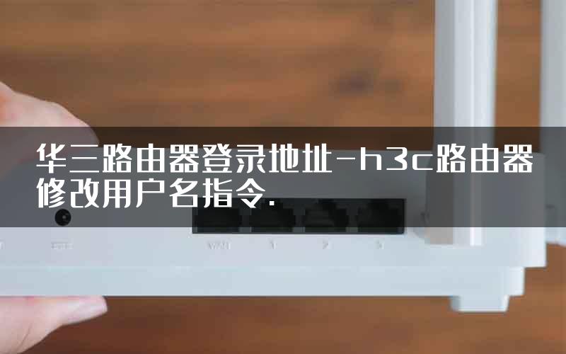 华三路由器登录地址-h3c路由器修改用户名指令.