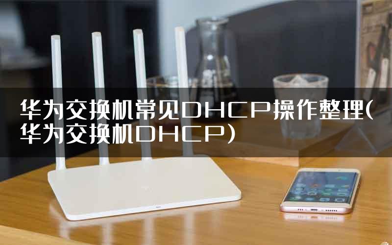 华为交换机常见DHCP操作整理(华为交换机DHCP)