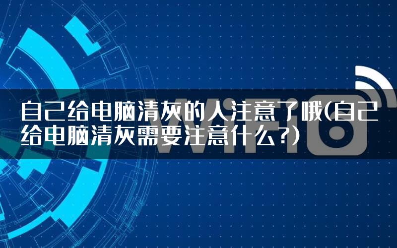 自己给电脑清灰的人注意了哦(自己给电脑清灰需要注意什么?)
