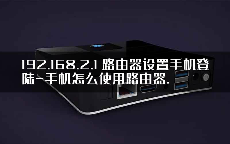 192.168.2.1 路由器设置手机登陆-手机怎么使用路由器.
