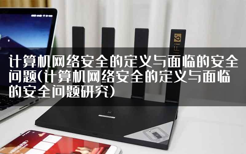 计算机网络安全的定义与面临的安全问题(计算机网络安全的定义与面临的安全问题研究)