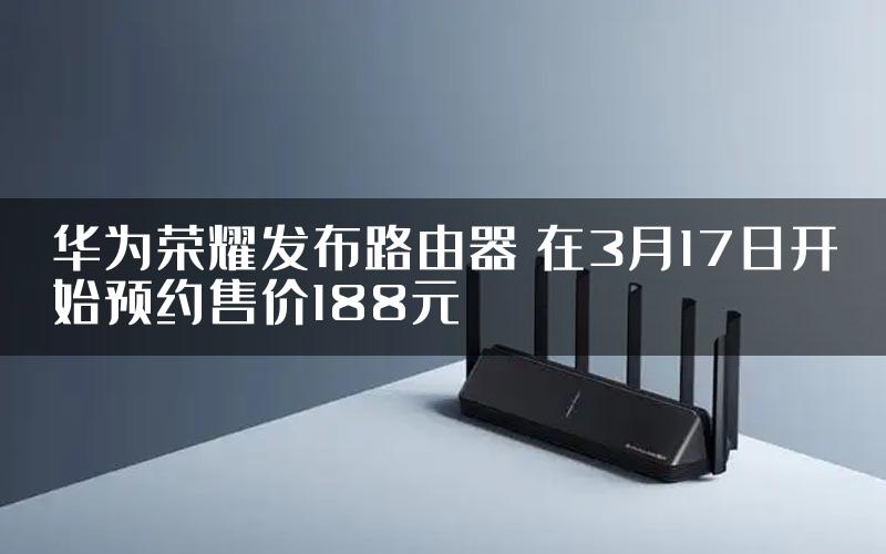 华为荣耀发布路由器 在3月17日开始预约售价188元