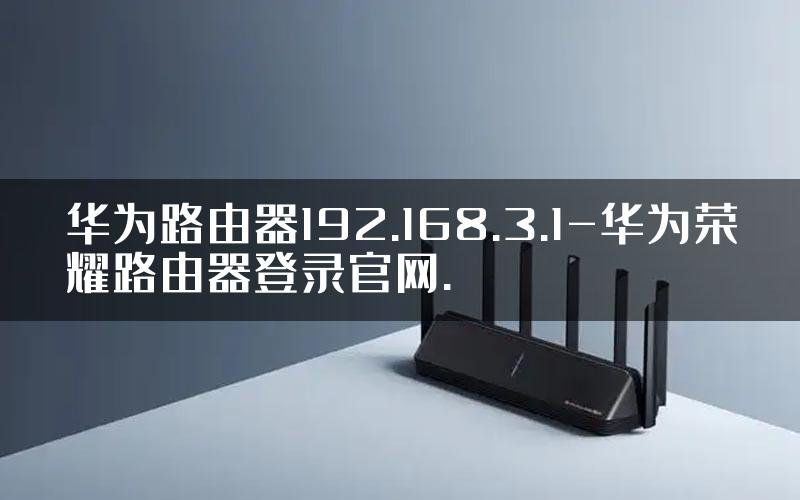 华为路由器192.168.3.1-华为荣耀路由器登录官网.