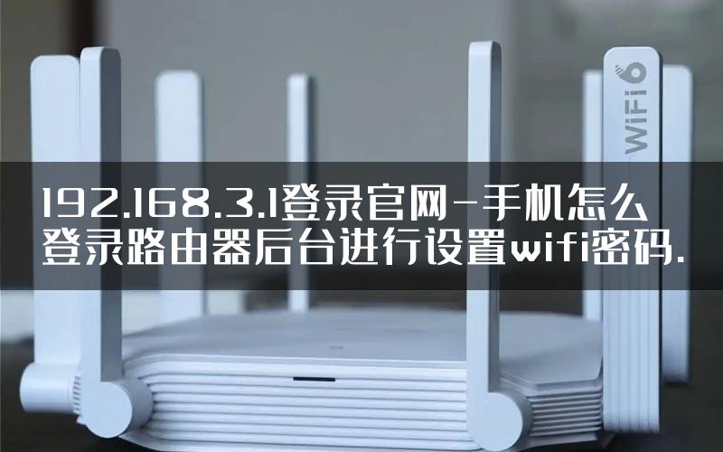192.168.3.1登录官网-手机怎么登录路由器后台进行设置wifi密码.