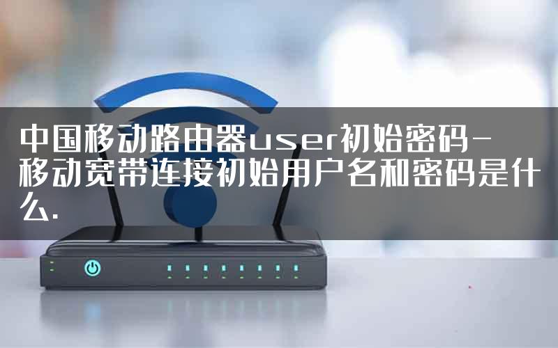 中国移动路由器user初始密码-移动宽带连接初始用户名和密码是什么.