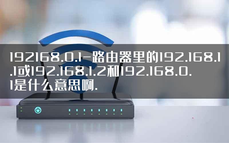 192168.0.1-路由器里的192.168.1.1或192.168.1.2和192.168.0.1是什么意思啊.