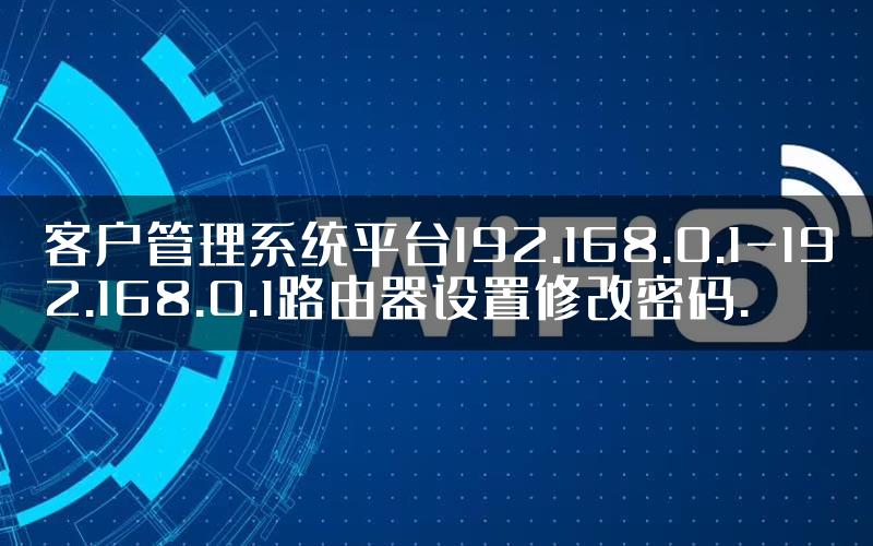 客户管理系统平台192.168.0.1-192.168.0.1路由器设置修改密码.