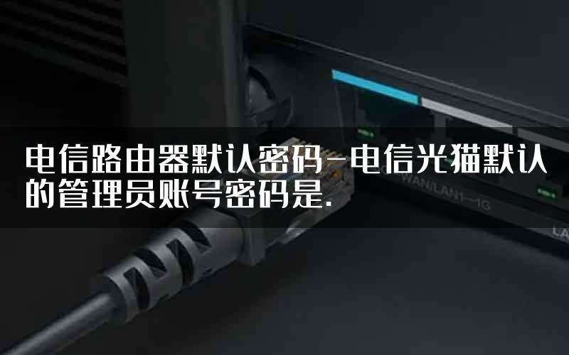 电信路由器默认密码-电信光猫默认的管理员账号密码是.