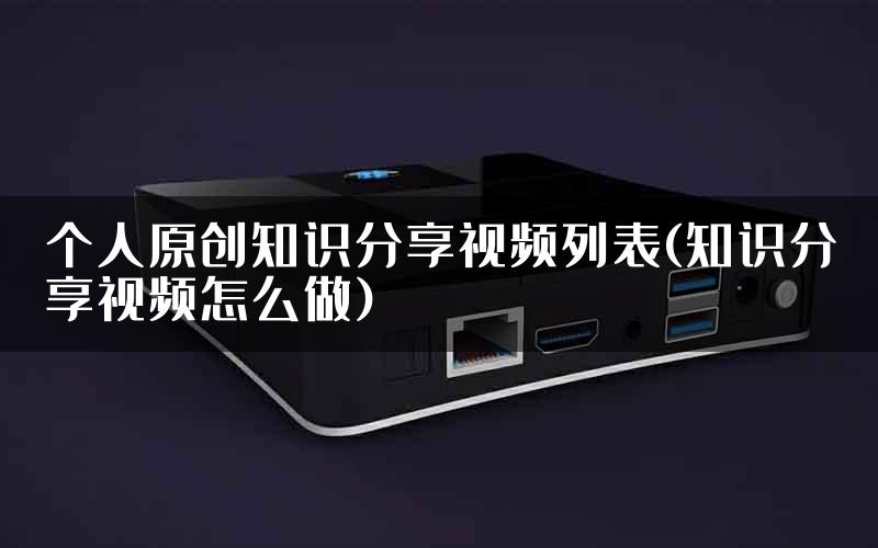 个人原创知识分享视频列表(知识分享视频怎么做)