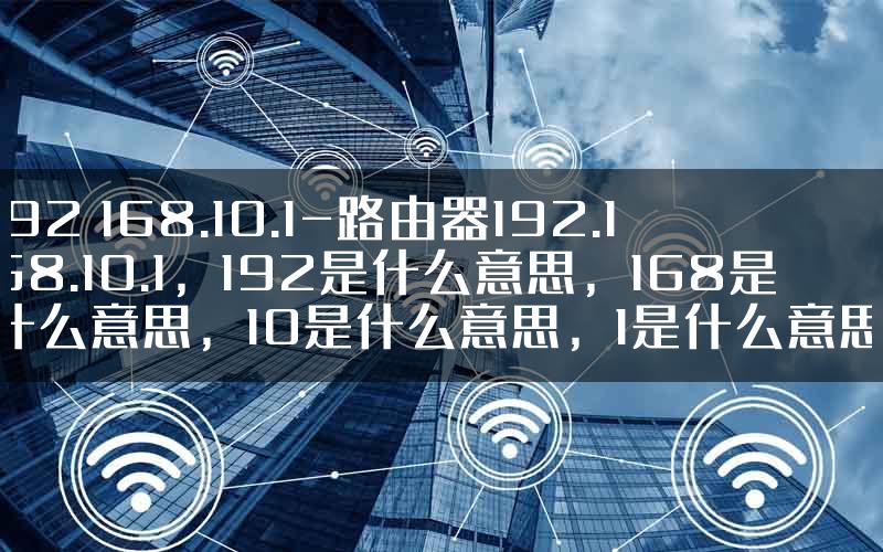192 168.10.1-路由器192.168.10.1，192是什么意思，168是什么意思，10是什么意思，1是什么意思.