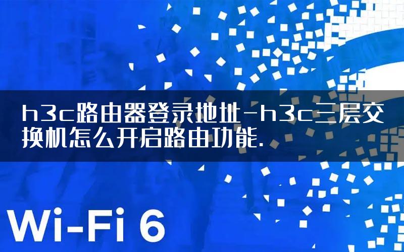 h3c路由器登录地址-h3c三层交换机怎么开启路由功能.