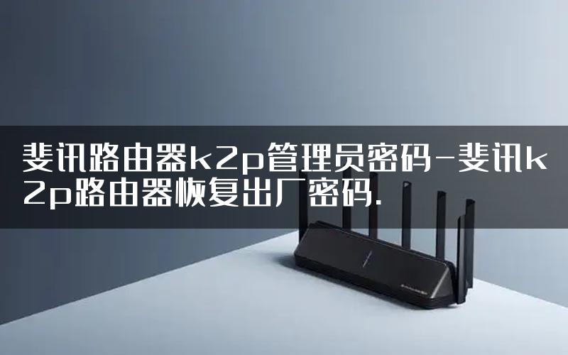 斐讯路由器k2p管理员密码-斐讯k2p路由器恢复出厂密码.