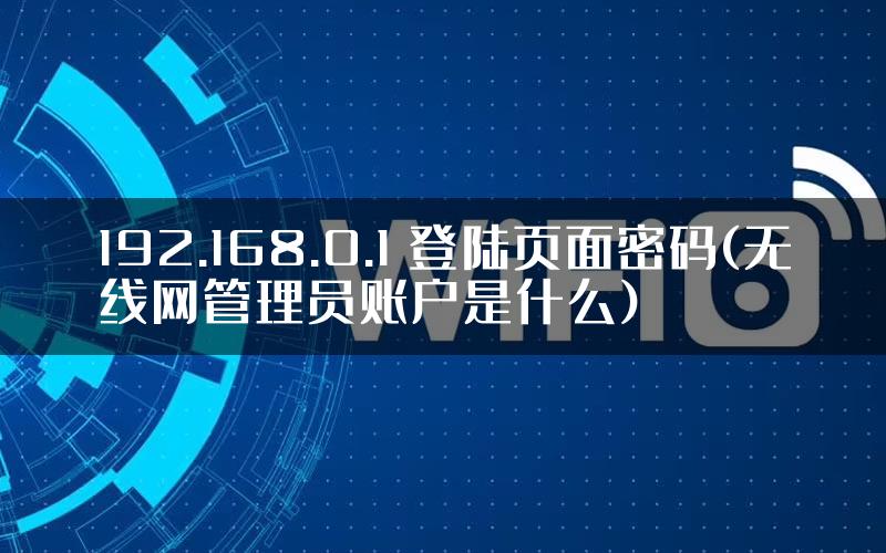 192.168.0.1 登陆页面密码(无线网管理员账户是什么)
