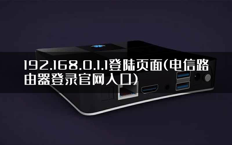 192.168.0.1.1登陆页面(电信路由器登录官网入口)