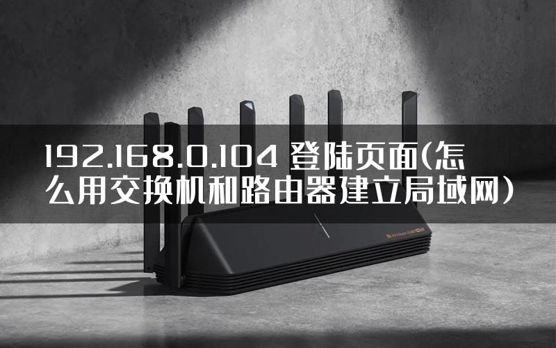 192.168.0.104 登陆页面(怎么用交换机和路由器建立局域网)