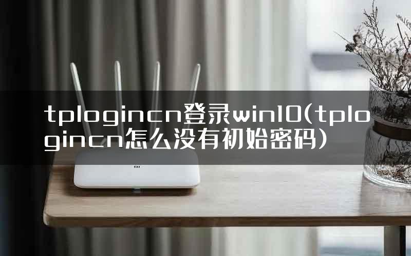 tplogincn登录win10(tplogincn怎么没有初始密码)