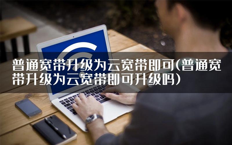 普通宽带升级为云宽带即可(普通宽带升级为云宽带即可升级吗)