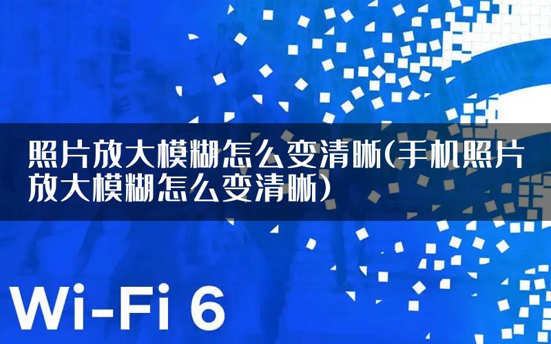 照片放大模糊怎么变清晰(手机照片放大模糊怎么变清晰)