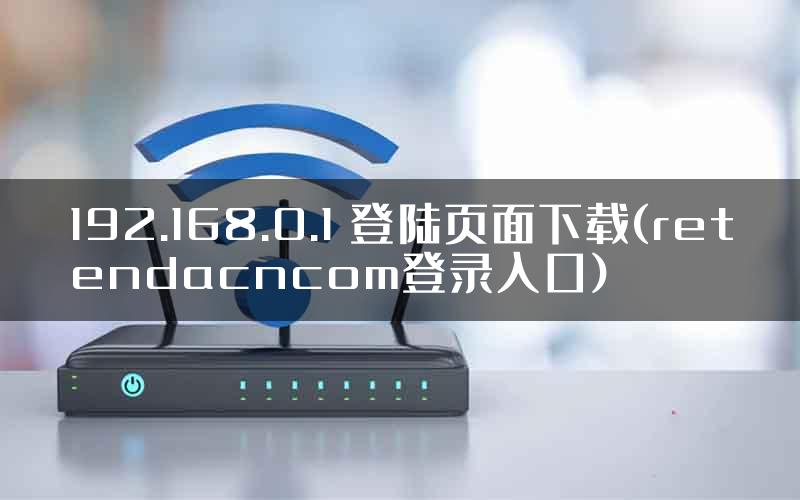 192.168.0.1 登陆页面下载(retendacncom登录入口)