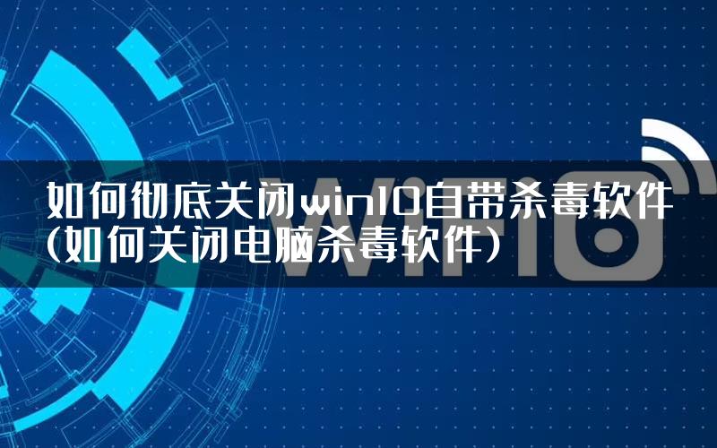 如何彻底关闭win10自带杀毒软件(如何关闭电脑杀毒软件)