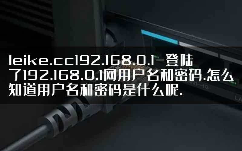 leike.cc192.168.0.1-登陆了192.168.0.1网用户名和密码.怎么知道用户名和密码是什么呢.