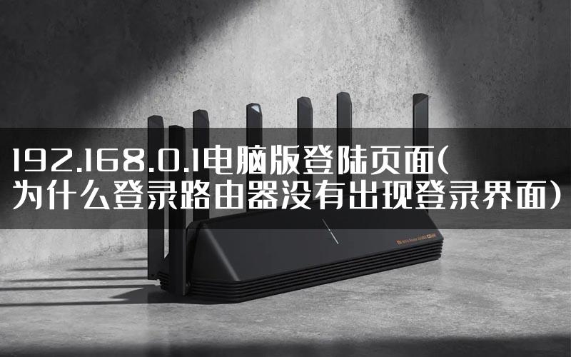 192.168.0.1电脑版登陆页面(为什么登录路由器没有出现登录界面)