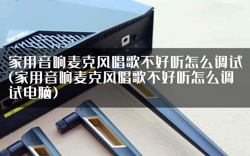 家用音响麦克风唱歌不好听怎么调试(家用音响麦克风唱歌不好听怎么调试电脑)