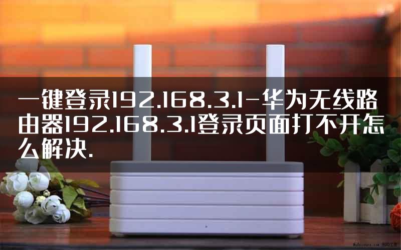 一键登录192.168.3.1-华为无线路由器192.168.3.1登录页面打不开怎么解决.