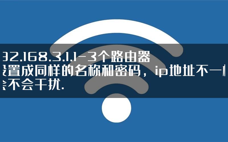 192.168.3.1.1-3个路由器设置成同样的名称和密码，ip地址不一样会不会干扰.