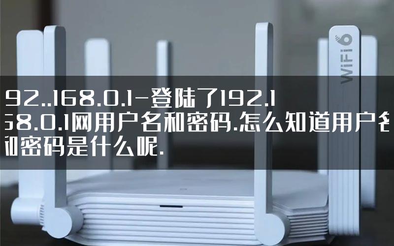 192..168.0.1-登陆了192.168.0.1网用户名和密码.怎么知道用户名和密码是什么呢.