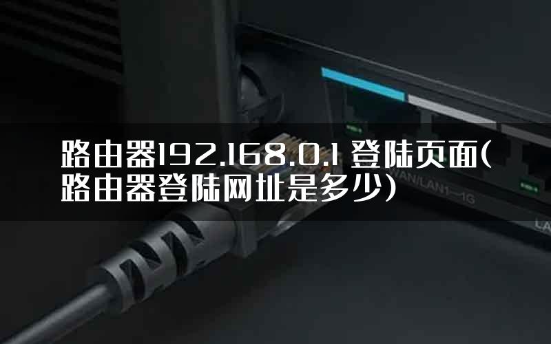 路由器192.168.0.1 登陆页面(路由器登陆网址是多少)