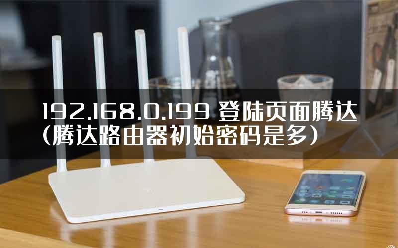 192.168.0.199 登陆页面腾达(腾达路由器初始密码是多)