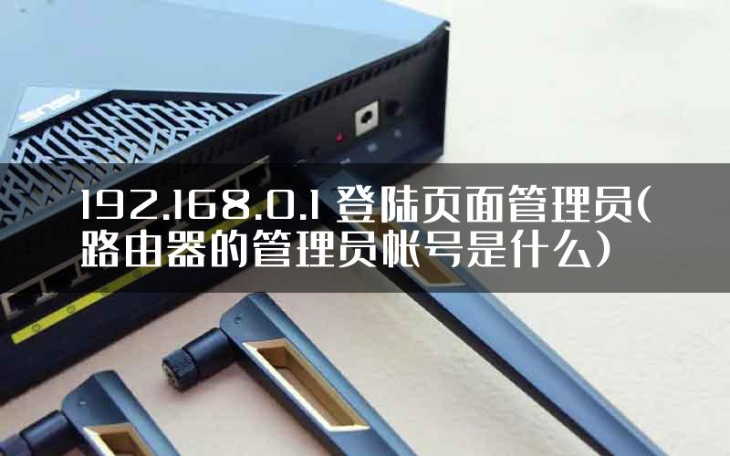 192.168.0.1 登陆页面管理员(路由器的管理员帐号是什么)
