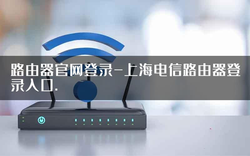 路由器官网登录-上海电信路由器登录入口.