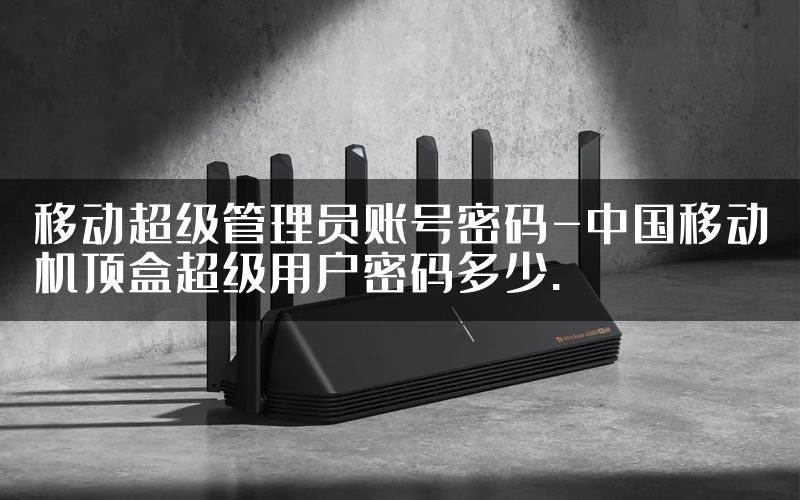 移动超级管理员账号密码-中国移动机顶盒超级用户密码多少.