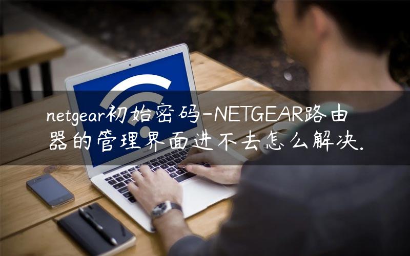 netgear初始密码-NETGEAR路由器的管理界面进不去怎么解决.