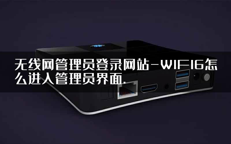 无线网管理员登录网站-WIFI6怎么进入管理员界面.