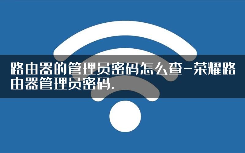 路由器的管理员密码怎么查-荣耀路由器管理员密码.