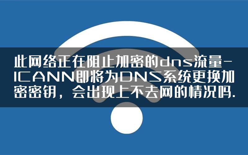 此网络正在阻止加密的dns流量-ICANN即将为DNS系统更换加密密钥，会出现上不去网的情况吗.