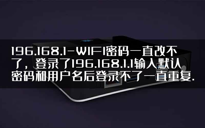 196.168.1-WIFI密码一直改不了，登录了196.168.1.1输入默认密码和用户名后登录不了一直重复.