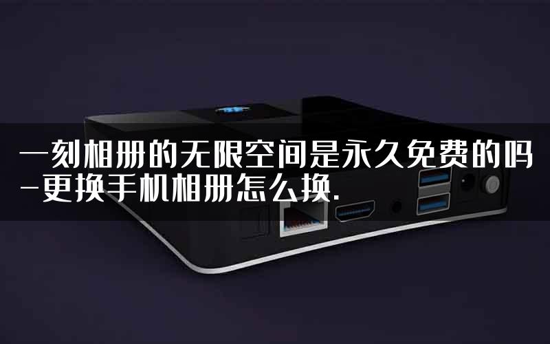 一刻相册的无限空间是永久免费的吗-更换手机相册怎么换.