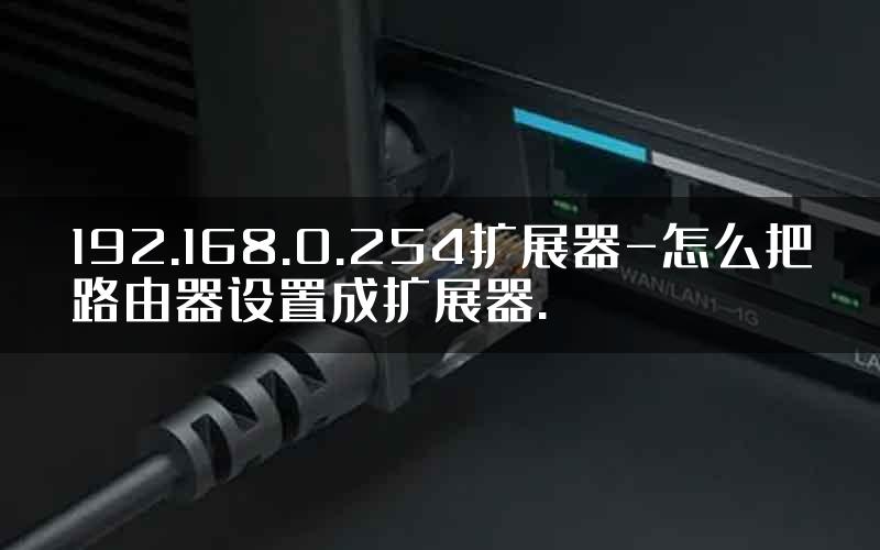 192.168.0.254扩展器-怎么把路由器设置成扩展器.