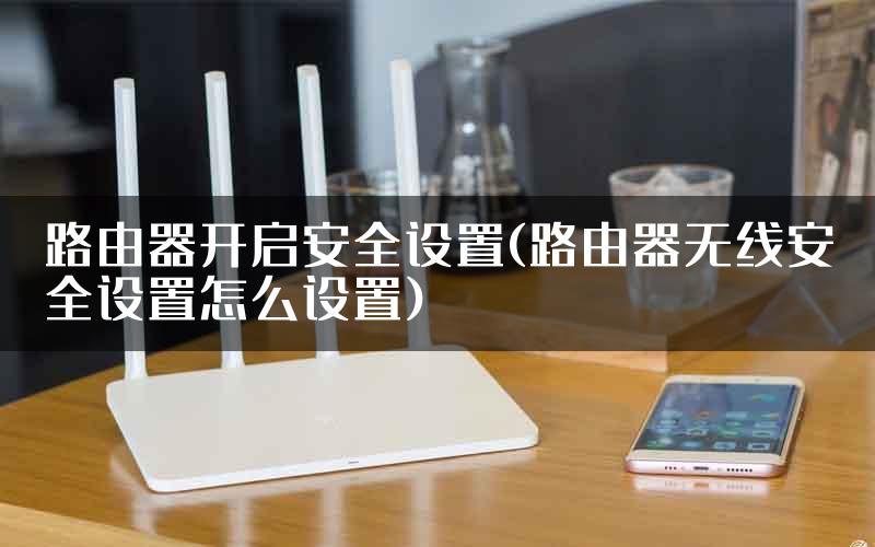 路由器开启安全设置(路由器无线安全设置怎么设置)
