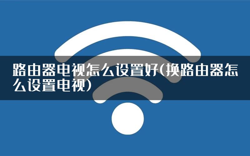 路由器电视怎么设置好(换路由器怎么设置电视)