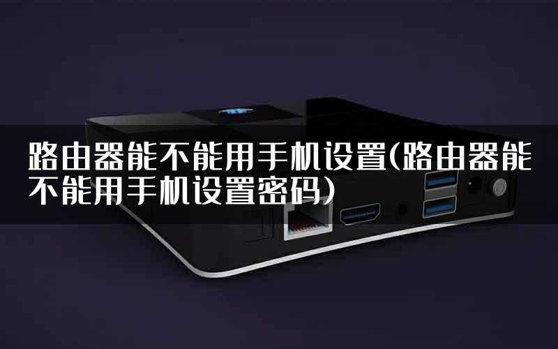 路由器能不能用手机设置(路由器能不能用手机设置密码)