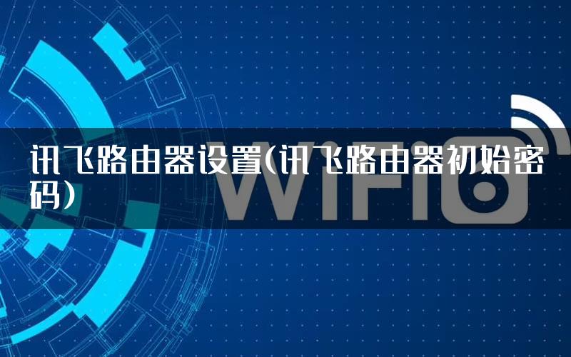 讯飞路由器设置(讯飞路由器初始密码)
